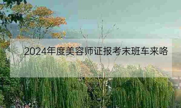 2024年度美容师证报考末班车来咯，12月8日截止报名！-全优教育