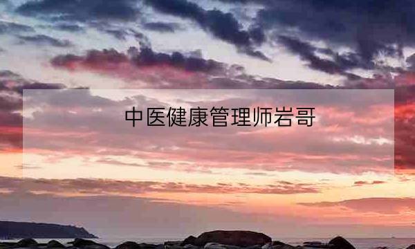 中医健康管理师岩哥,中医健康管理师证发证机构-全优教育