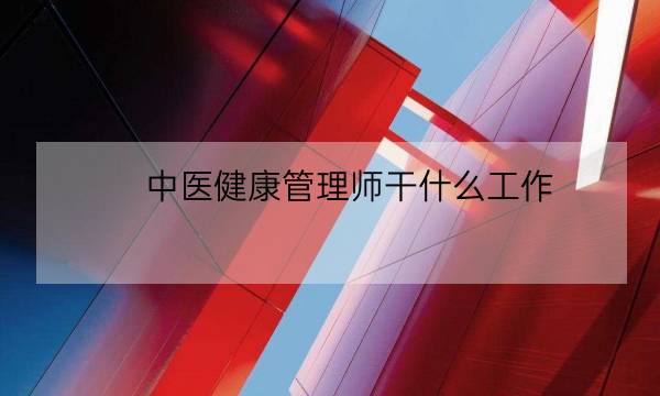 中医健康管理师干什么工作,健康管理师可以从事什么职业-全优教育