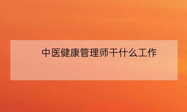 中医健康管理师干什么工作,健康管理师可以从事什么职业-全优教育