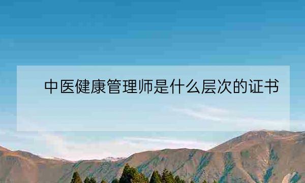 中医健康管理师是什么层次的证书,中医健康管理师证查询-全优教育