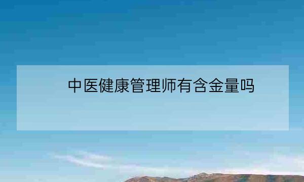 中医健康管理师有含金量吗,健康管理师证书含金量-全优教育