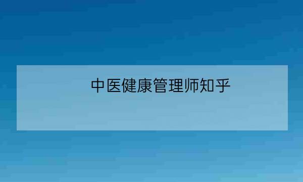 中医健康管理师知乎,健康管理师是干什么的-全优教育