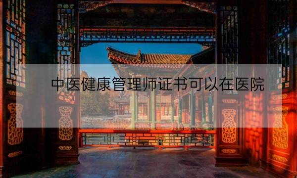 中医健康管理师证书可以在医院,中医健康管理师证发证机构-全优教育