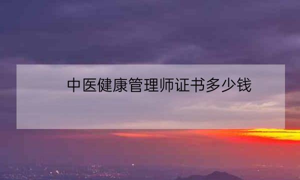 中医健康管理师证书多少钱,健康管理师证书含金量-全优教育