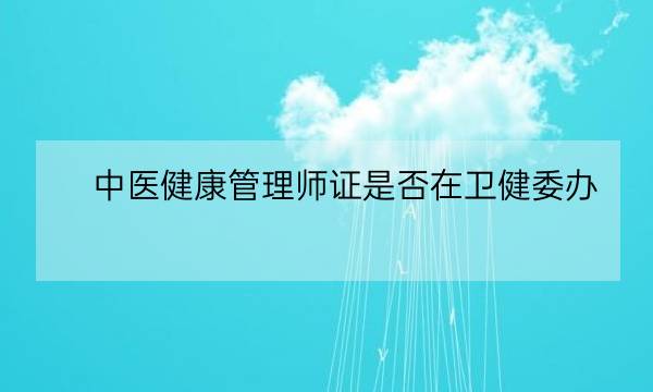 中医健康管理师证是否在卫健委办,北京卫健委健康管理师入口-全优教育