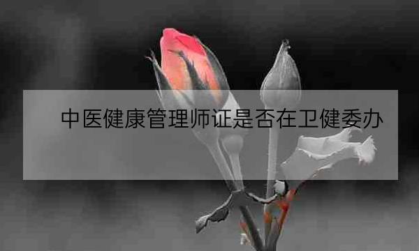 中医健康管理师证是否在卫健委办,北京卫健委健康管理师入口-全优教育