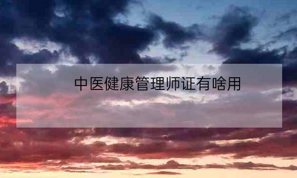 中医健康管理师证有啥用,健康管理师证国家认可吗-全优教育