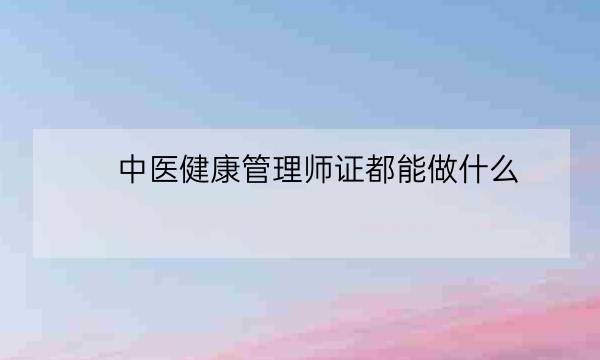 中医健康管理师证都能做什么,健康管理师能从事什么行业-全优教育