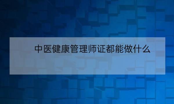 中医健康管理师证都能做什么,健康管理师能从事什么行业-全优教育