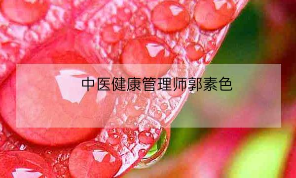 中医健康管理师郭素色,中医健康管理师证发证机构-全优教育