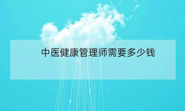 中医健康管理师需要多少钱,中医健康管理师证发证机构-全优教育