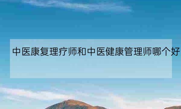 中医康复理疗师和中医健康管理师哪个好,中医康复理疗师资格证-全优教育