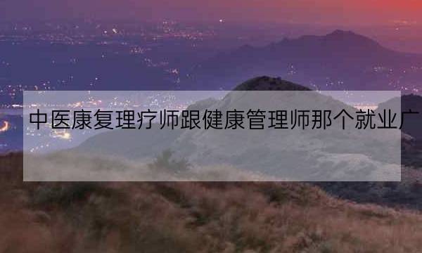 中医康复理疗师跟健康管理师那个就业广,中医康复理疗师资格证-全优教育