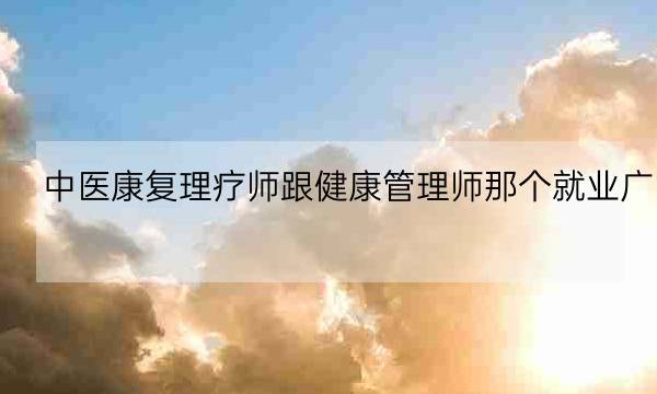 中医康复理疗师跟健康管理师那个就业广,中医康复理疗师资格证-全优教育