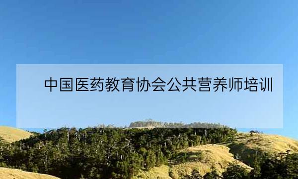 中国医药教育协会公共营养师培训,中国医药教育协会会长-全优教育