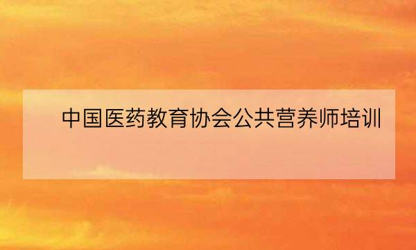 中国医药教育协会公共营养师培训,中国医药教育协会会长-全优教育