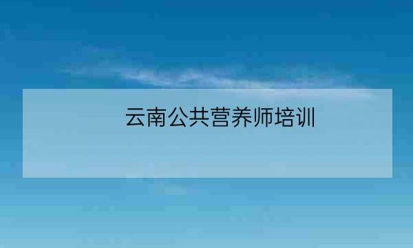 云南公共营养师培训,云南省医师协会官网-全优教育