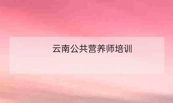 云南公共营养师培训,云南省医师协会官网-全优教育