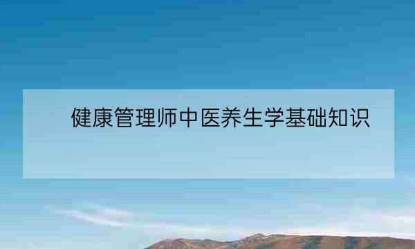 健康管理师中医养生学基础知识,健康管理师考什么-全优教育