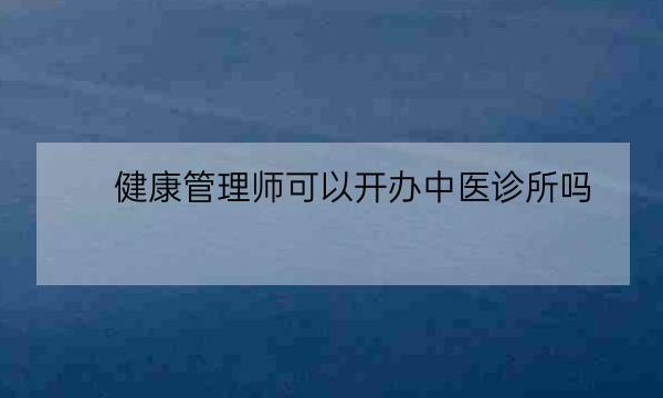 健康管理师可以开办中医诊所吗,健康管理师可以开中医诊所吗-全优教育