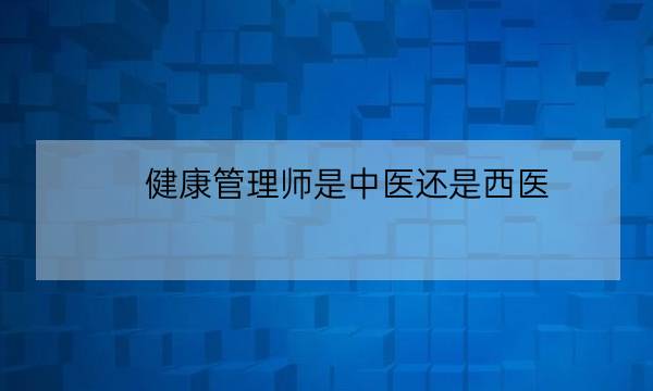 健康管理师是中医还是西医,中医健康管理师证报考条件-全优教育