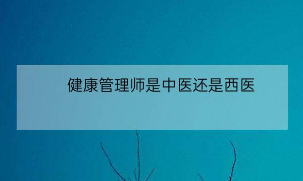 健康管理师是中医还是西医,中医健康管理师证报考条件-全优教育