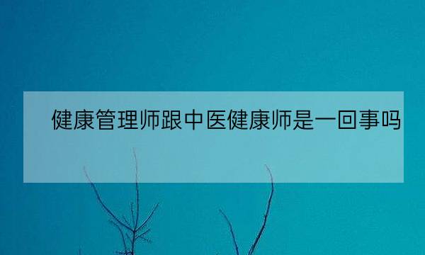 健康管理师跟中医健康师是一回事吗,中医健康管理师证发证机构-全优教育