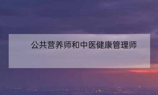 公共营养师和中医健康管理师,公共营养师和健康管理师有何区别-全优教育