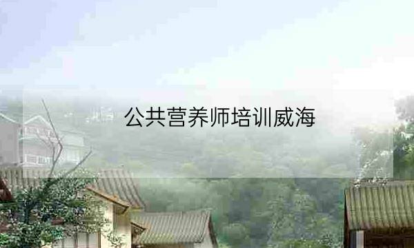 公共营养师培训威海,公共营养师学费多少-全优教育