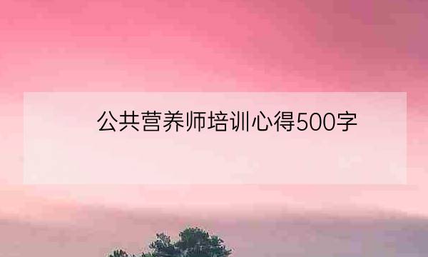 公共营养师培训心得500字,营养师培训的感受-全优教育