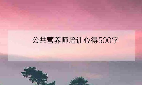 公共营养师培训心得500字,营养师培训的感受-全优教育