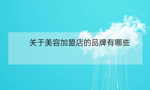 关于美容加盟店的品牌有哪些,新手怎么加盟美容店-全优教育