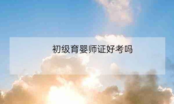 初级育婴师证好考吗,什么时候考初级会计证-全优教育