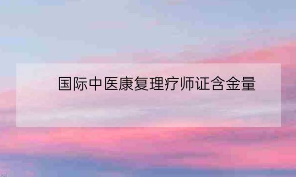 国际中医康复理疗师证含金量,中医康复理疗师证书国家认可吗-全优教育