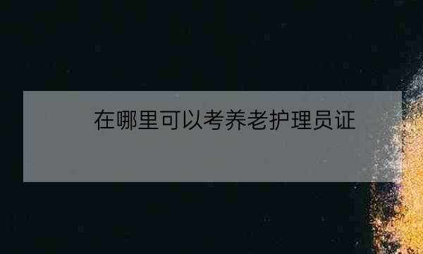 在哪里可以考养老护理员证,养老护理员资格证-全优教育