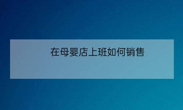 在母婴店上班如何销售,母婴店的营业员好不好做-全优教育