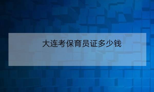 大连考保育员证多少钱,保育员资格证考试时间-全优教育