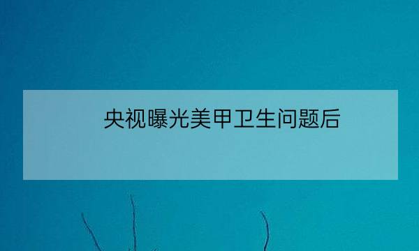 央视曝光美甲卫生问题后：专业资质成顾客选店首要标准-全优教育