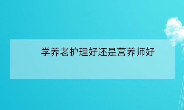 学养老护理好还是营养师好,学老年护理要多少学费-全优教育