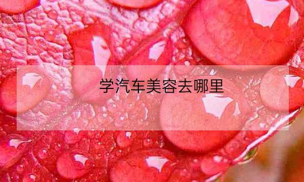 学汽车美容去哪里,汽车美容这个行业好吗-全优教育