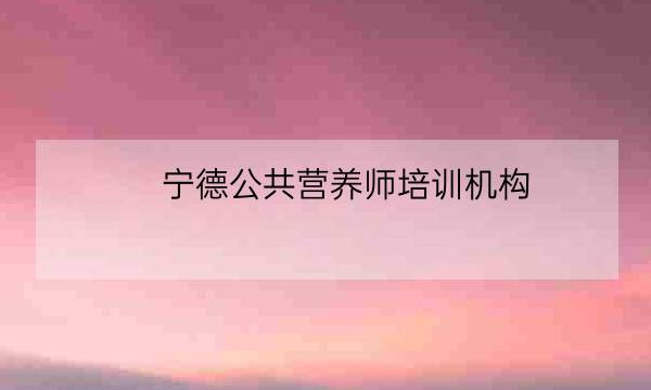 宁德公共营养师培训机构,公共营养师取消了吗-全优教育