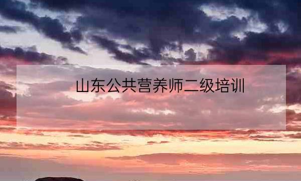 山东公共营养师二级培训,二级公共营养师资格证-全优教育