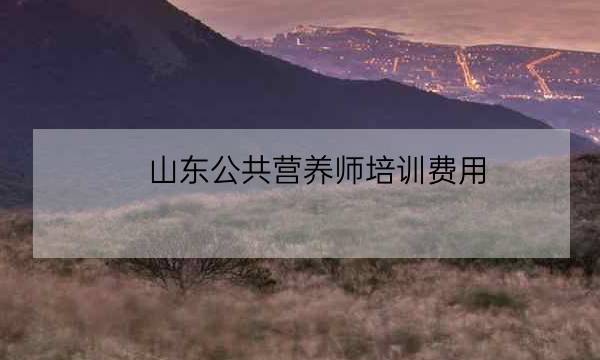 山东公共营养师培训费用,营养师报考需要多少钱-全优教育