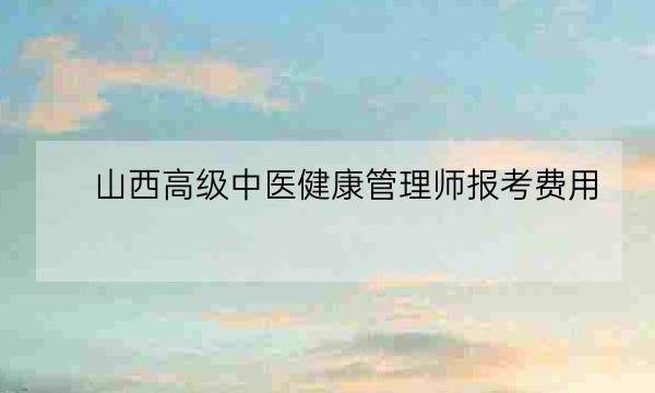 山西高级中医健康管理师报考费用,健康管理师怎么报考-全优教育