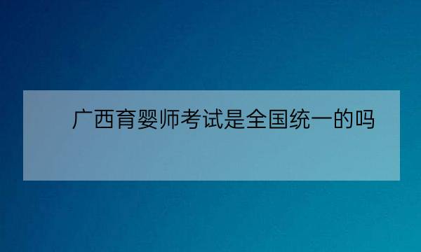 广西育婴师考试是全国统一的吗,化妆师资格证-全优教育