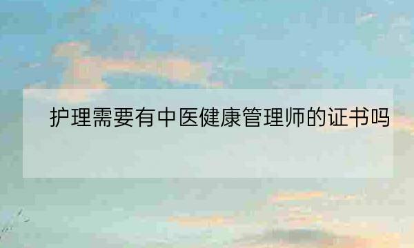 护理需要有中医健康管理师的证书吗,中医健康管理师证发证机构-全优教育