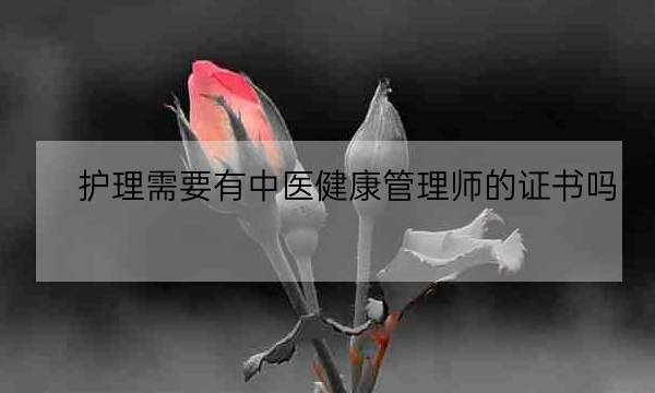 护理需要有中医健康管理师的证书吗,中医健康管理师证发证机构-全优教育