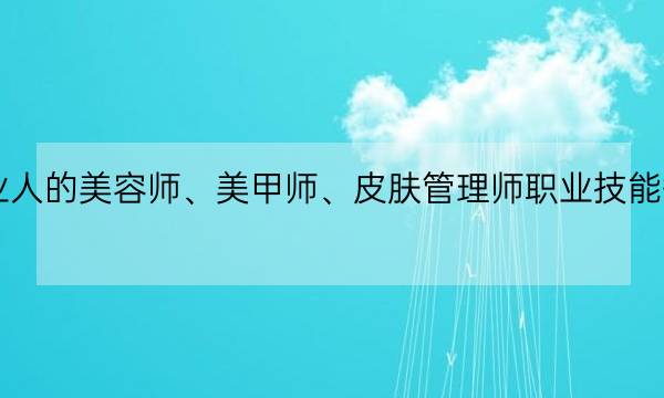 最适配美业人的美容师、美甲师、皮肤管理师职业技能等级证书来咯-全优教育