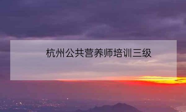 杭州公共营养师培训三级,杭州公共营养师考试-全优教育